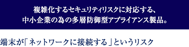 複雑化するセキュリティリスクに対応する、中小企業の為の多層防御型アプライアンス製品。端末が「ネットワークに接続する」というリスク